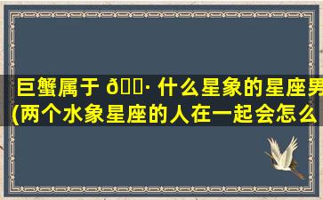 巨蟹属于 🕷 什么星象的星座男(两个水象星座的人在一起会怎么样)